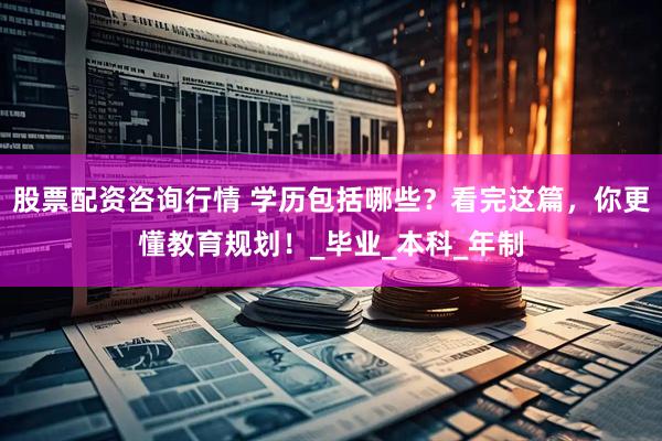 股票配资咨询行情 学历包括哪些？看完这篇，你更懂教育规划！_毕业_本科_年制