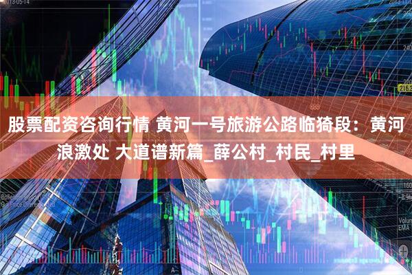 股票配资咨询行情 黄河一号旅游公路临猗段：黄河浪激处 大道谱新篇_薛公村_村民_村里
