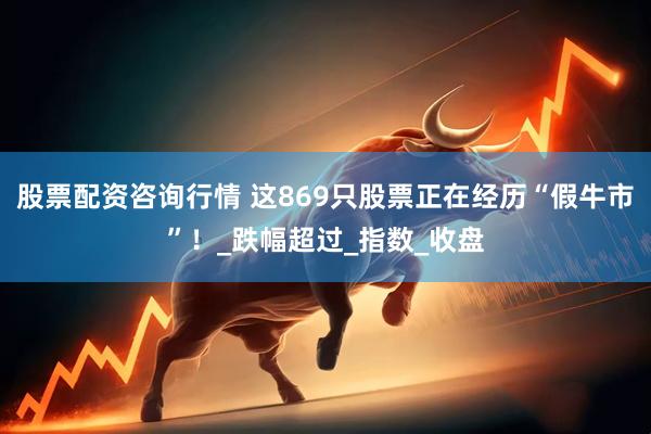 股票配资咨询行情 这869只股票正在经历“假牛市”！_跌幅超过_指数_收盘