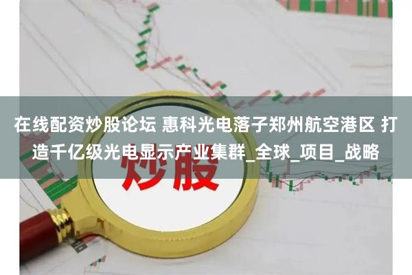 在线配资炒股论坛 惠科光电落子郑州航空港区 打造千亿级光电显示产业集群_全球_项目_战略