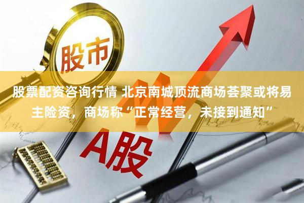 股票配资咨询行情 北京南城顶流商场荟聚或将易主险资，商场称“正常经营，未接到通知”