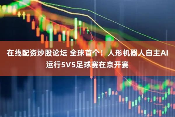 在线配资炒股论坛 全球首个！人形机器人自主AI运行5V5足球赛在京开赛