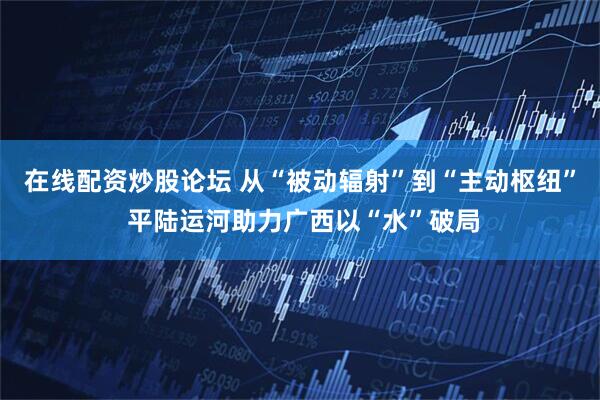 在线配资炒股论坛 从“被动辐射”到“主动枢纽” 平陆运河助力广西以“水”破局