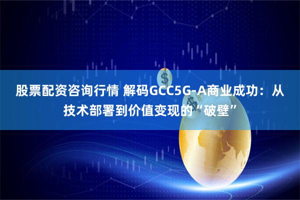 股票配资咨询行情 解码GCC5G-A商业成功：从技术部署到价值变现的“破壁”
