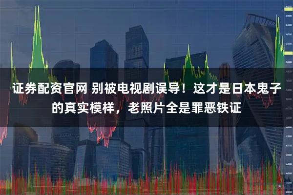 证券配资官网 别被电视剧误导！这才是日本鬼子的真实模样，老照片全是罪恶铁证